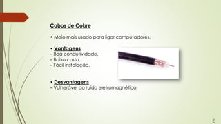 Cabos de Cobre
• Meio mais usado para ligar computadores.
• Vantagens
– Boa condutividade.
– Baixo custo.
– Fácil instalação.
• Desvantagens
– Vulnerável ao ruído eletromagnético.
E
 