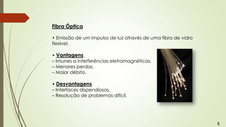 Fibra Óptica
• Emissão de um impulso de luz através de uma fibra de vidro
flexível.
• Vantagens
– Imunes a interferências eletromagnéticas.
– Menores perdas.
– Maior débito.
• Desvantagens
– Interfaces dispendiosas.
– Resolução de problemas difícil.
B
 