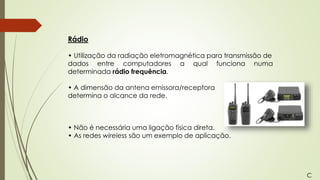 Rádio
• Utilização da radiação eletromagnética para transmissão de
dados entre computadores a qual funciona numa
determinada rádio frequência.
• A dimensão da antena emissora/receptora
determina o alcance da rede.
• Não é necessária uma ligação física direta.
• As redes wireless são um exemplo de aplicação.
C
 