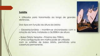 Satélite
• Utilizados para transmissão ao longo de grandes
distâncias.
Dois tipos em função da altura da órbita:
– Geoestacionários – mantêm-se sincronizados com a
rotação da Terra. Instalados a 36.000Km de altura.
– Baixa Órbita Terrestre – Próxima dos 700Km.
• Uma configuração em malha pode ser utilizada
com os satélites de baixa órbita, permitindo uma
cobertura permanente.
E
 