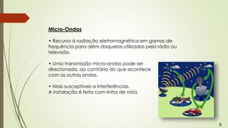 Micro-Ondas
• Recurso à radiação eletromagnética em gamas de
frequência para além daquelas utilizadas pela rádio ou
televisão.
• Uma transmissão micro-ondas pode ser
direcionada, ao contrário do que acontece
com as outras ondas.
• Mais susceptíveis a interferências.
A instalação é feita com linha de vista.
B
 