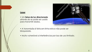 Laser
• Um feixe de luz direcionado
através do ar pode ser usado
para transmitir dados.
• A transmissão é feita em linha reta e não pode ser
bloqueada.
• Muito vulnerável a interferências por isso de uso limitado.
E
 