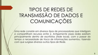 TIPOS DE REDES DE
TRANSMISSÃO DE DADOS E
COMUNICAÇÕES
Uma rede consiste em diversos tipos de processadores que interligam
e compartilham recursos entre si. Antigamente essas redes existiam
principalmente dentro de escritórios (rede local), com o passar do
tempo a necessidade de troca de informações aumentou, fazendo
com que surgisse diversos outros tipos de Rede.
B
 