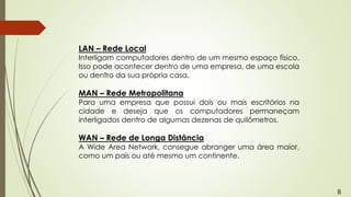 LAN – Rede Local
Interligam computadores dentro de um mesmo espaço físico.
Isso pode acontecer dentro de uma empresa, de uma escola
ou dentro da sua própria casa.
MAN – Rede Metropolitana
Para uma empresa que possui dois ou mais escritórios na
cidade e deseja que os computadores permaneçam
interligados dentro de algumas dezenas de quilômetros.
WAN – Rede de Longa Distância
A Wide Area Network, consegue abranger uma área maior,
como um país ou até mesmo um continente.
B
 