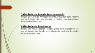 SAN – Rede de Área de Armazenamento
Redes de Área de Armazenamento, utilizadas para fazer a
comunicação de um servidor e outros computadores,
ficando restritas a isso.
PAN – Rede de Área Pessoal
Redes de Área Pessoal, usadas para que dispositivos se
comuniquem dentro de uma distância bastante limitada.
Ex. Bluetooth e UWB.
C
 