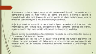 Basear-se no antes e depois, no passado, presente e futuro da humanidade, um
comparativo para os mais velhos de como era antes e como é agora, a
incredulidade dos mais jovens de como podia se viver antigamente sem as
redes de comunicações e recursos tecnológicos atuais.
Hoje é possível se comunicar de variados tipos de redes sociais e troca de
informações em tempo real, antigamente tão somente através de cartas,
quando queria algo mais rápido utilizava-se do telegrama via telex.
Dentre outras acessibilidades tecnológicas na rede de comunicações como a
TV, Internet, Celulares etc. Temos:
A solicitação de taxi via APP a assistir uma partida de futebol Espanhol via
celular, de uma conversa via WhatsApp a uma compra ou pagamento via
Internet Bank, de um trabalho acadêmico enviado via e-mail a uma cirurgia via
webcam.
E
 