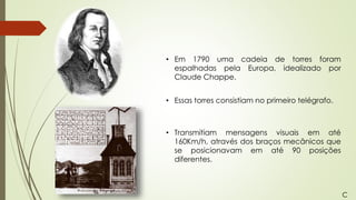 • Em 1790 uma cadeia de torres foram
espalhadas pela Europa, idealizado por
Claude Chappe.
• Essas torres consistiam no primeiro telégrafo.
• Transmitiam mensagens visuais em até
160Km/h, através dos braços mecânicos que
se posicionavam em até 90 posições
diferentes.
C
 