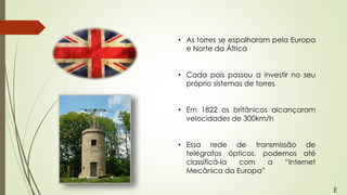 • As torres se espalharam pela Europa
e Norte da África
• Cada país passou a investir no seu
próprio sistemas de torres
• Em 1822 os britânicos alcançaram
velocidades de 300km/h
• Essa rede de transmissão de
telégrafos ópticos, podemos até
classificá-la com a “Internet
Mecânica da Europa”
E
 