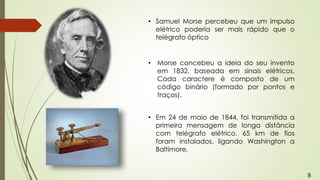 • Samuel Morse percebeu que um impulso
elétrico poderia ser mais rápido que o
telégrafo óptico
• Morse concebeu a ideia do seu invento
em 1832, baseada em sinais elétricos.
Cada caractere é composto de um
código binário (formado por pontos e
traços).
• Em 24 de maio de 1844, foi transmitida a
primeira mensagem de longa distância
com telégrafo elétrico. 65 km de fios
foram instalados, ligando Washington a
Baltimore.
B
 