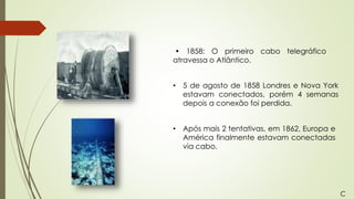 • 1858: O primeiro cabo telegráfico
atravessa o Atlântico.
• 5 de agosto de 1858 Londres e Nova York
estavam conectados, porém 4 semanas
depois a conexão foi perdida.
• Após mais 2 tentativas, em 1862, Europa e
América finalmente estavam conectadas
via cabo.
C
 