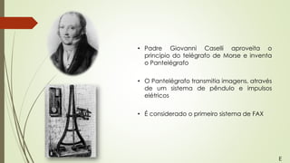 • Padre Giovanni Caselli aproveita o
princípio do telégrafo de Morse e inventa
o Pantelégrafo
• O Pantelégrafo transmitia imagens, através
de um sistema de pêndulo e impulsos
elétricos
• É considerado o primeiro sistema de FAX
E
 