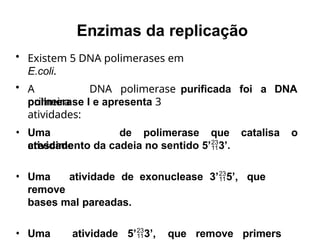 • Existem 5 DNA polimerases em
E.coli.
• A
primeira
DNA polimerase purificada foi a DNA
polimerase I e apresenta 3
atividades:
• Uma
atividade
de polimerase que catalisa o
crescimento da cadeia no sentido 5’3’.
• Uma atividade de exonuclease 3’5’, que
remove
bases mal pareadas.
• Uma atividade 5’3’, que remove primers
Enzimas da replicação
 