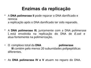 • A DNA polimerase II pode reparar o DNA danificado e
reinicia
a replicação após o DNA danificado ter sido reparado.
• A DNA polimerase III, juntamente com a DNA polimerase
I, está envolvida na replicação do DNA de E.coli e
atua fortemente na polimerização.
• O complexo total da DNA polimerase
III contém pelo menos 20 subunidades polipeptídicas
diferentes.
• As DNA polimerase IV e V atuam no reparo do DNA.
Enzimas da replicação
 