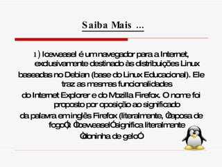 1)  Iceweasel é um navegador para a Internet, exclusivamente destinado às distribuições Linux baseadas no Debian (base do Linux Educacional). Ele traz as mesmas funcionalidades do Internet Explorer e do Mozilla Firefox. O nome foi proposto por oposição ao significado da palavra em inglês Firefox (literalmente, “raposa de fogo”): “Iceweasel” significa literalmente “ doninha de gelo”. Saiba Mais ... 