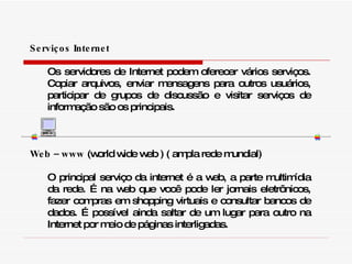 Serviços Internet Os servidores de Internet podem oferecer vários serviços. Copiar arquivos, enviar mensagens para outros usuários, participar de grupos de discussão e visitar serviços de informação são os principais. Web – www  (world wide web ) ( ampla rede mundial) O principal serviço da internet é a web, a parte multimídia da rede. É na web que você pode ler jornais eletrônicos, fazer compras em shopping virtuais e consultar bancos de dados. É possível ainda saltar de um lugar para outro na Internet por meio de páginas interligadas. 