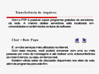 Chat – Bate Papo É  um dos serviços mais utilizados na internet.  Com esse recurso, você poderá conversar com uma ou mais pessoas por meio de mensagens e até realizar uma vídeoconferência ao mesmo tempo, ou seja, em tempo real.  Existem várias salas de discussão disponíveis nos sites da web, além de programas para este fim. Transferência de Arquivos  Com o FTP é possível copiar programas gratuitos de servidores da rede. A maioria destes servidores está localizada em universidades e contém todos os tipos de software. 