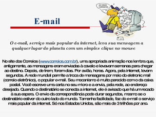 O e-mail, serviço mais popular da internet, leva sua mensagem a  qualquer lugar do planeta com um simples clique no mouse   No site dos Correios ( www.correios.com.br ), uma apropriada animação nos lembra que, antigamente, as mensagens eram enviadas à cavalo e levavam semanas para chegar ao destino. Depois, de trem, foram dias. Por avião, horas. Agora, pela internet, levam segundos. A rede mundial permite a troca de mensagens por meio do eletronic mail (correio eletrônico), o popular e-mail. Seu mecanismo é muito parecido com o da caixa postal. Você escreve uma carta no seu micro e a envia, pela rede, ao endereço desejado. Quando o destinatário se conecta a internet, ele é avisado que há um recado à sua espera. O envio da correspondência pode durar segundos, mesmo se o destinatário estiver do outro lado do mundo. Tamanha facilidade, faz do e-mail o serviço mais popular da internet. Só nos Estados Unidos, são mais de 3 trilhões por ano. E-mail 