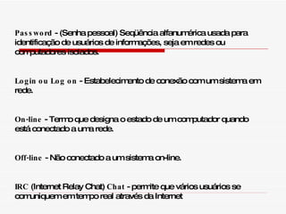 Password  - (Senha pessoal) Seqüência alfanumérica usada para identificação de usuários de informações, seja em redes ou computadores isolados. Login ou Log on  - Estabelecimento de conexão com um sistema em rede. On-line  - Termo que designa o estado de um computador quando está conectado a uma rede. Off-line  - Não conectado a um sistema on-line. IRC  (Internet Relay Chat)  Chat  - permite que vários usuários se comuniquem em tempo real através da Internet 
