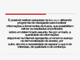 É possível realizar pesquisas na  Internet  utilizando programas de navegação para localizar informações e ferramentas de busca, que possibilitam refinar os resultados encontrados sobre um determinado assunto. Se por um lado, a quantidade de informações disponível na Internet representa um enorme avanço na democratização de acesso, por outro, ela cria a necessidade de separar o que é de interesse, de qualidade e de confiança. 