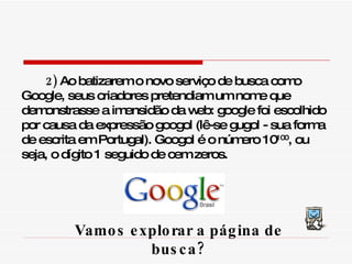 2)  Ao batizarem o novo serviço de busca como Google, seus criadores pretendiam um nome que demonstrasse a imensidão da web: google foi escolhido por causa da expressão googol (lê-se gugol - sua forma de escrita em Portugal). Googol é o número 10 100 , ou seja, o dígito 1 seguido de cem zeros. Vamos explorar a página de busca? 