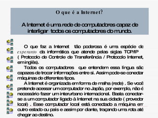 O que faz a Internet  tão poderosa é uma espécie de  esperanto  da informática que atende pelas siglas TCP/IP  ( Protocolo de Controle de Transferência / Protocolo Internet, em inglês). Todos os computadores  que entendem essa língua são capazes de trocar informações entre si. Assim pode-se conectar máquinas de diferentes tipos. A Internet é organizada em forma de malha (rede) . Se você pretende acessar um computador no Japão, por exemplo, não é necessário fazer um interurbano internacional. Basta conectar-se a um computador ligado à Internet na sua cidade ( provedor local) . Esse computador local está conectado a máquina em outro estado ou país e assim por diante, traçando uma rota até chegar ao destino. O que é a Internet? A Internet é uma rede de computadores capaz de interligar  todos os computadores do mundo. 