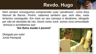 Revdo. Hugo
Nem sempre conseguimos compreender suas “peraltisses”, como dizia
Manuel de Barros. Porém, sabemos também que, sem elas, nada
teríamos conseguido. Em meio ao seu cansaço e desânimo, obrigado
por não ter desistido de nós. Assim como você, somos uma comunidade
teimosa e acreditamos que:
“Um Outro mundo é possível”
Obrigado por tudo!
Junta Paroquial
 