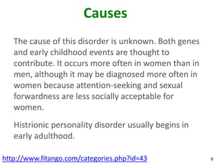Causes
   The cause of this disorder is unknown. Both genes
   and early childhood events are thought to
   contribute. It occurs more often in women than in
   men, although it may be diagnosed more often in
   women because attention-seeking and sexual
   forwardness are less socially acceptable for
   women.
   Histrionic personality disorder usually begins in
   early adulthood.

http://www.fitango.com/categories.php?id=43            9
 