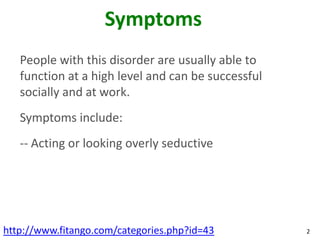 Symptoms
   People with this disorder are usually able to
   function at a high level and can be successful
   socially and at work.
   Symptoms include:
   -- Acting or looking overly seductive




http://www.fitango.com/categories.php?id=43         2
 
