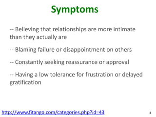 Symptoms
   -- Believing that relationships are more intimate
   than they actually are
   -- Blaming failure or disappointment on others
   -- Constantly seeking reassurance or approval
   -- Having a low tolerance for frustration or delayed
   gratification



http://www.fitango.com/categories.php?id=43               4
 