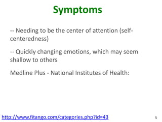 Symptoms
   -- Needing to be the center of attention (self-
   centeredness)
   -- Quickly changing emotions, which may seem
   shallow to others
   Medline Plus - National Institutes of Health:




http://www.fitango.com/categories.php?id=43          5
 