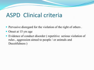 ASPD Clinical criteria
 Pervasive disregard for the violation of the right of others .
 Onset at 15 yrs age
 Evidence of conduct disorder ( repetitive serious violation of
rules , aggression aimed to people / or animals and
Deceitfulness )
 