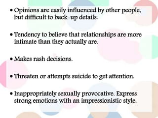  Opinions are easily influenced by other people,
but difficult to back-up details.
 Tendency to believe that relationships are more
intimate than they actually are.
 Makes rash decisions.
 Threaten or attempts suicide to get attention.
 Inappropriately sexually provocative. Express
strong emotions with an impressionistic style.
 