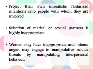 • Project their own unrealistic fantasized
intentions onto people with whom they are
involved.
• Selection of marital or sexual partners is
highly inappropriate.
• Women may have inappropriate and intense
anger, may engage in manipulative suicide
threats by manipulating interpersonal
behavior.
 