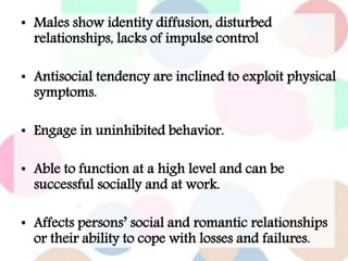 • Males show identity diffusion, disturbed
relationships, lacks of impulse control
• Antisocial tendency are inclined to exploit physical
symptoms.
• Engage in uninhibited behavior.
• Able to function at a high level and can be
successful socially and at work.
• Affects persons’ social and romantic relationships
or their ability to cope with losses and failures.
 