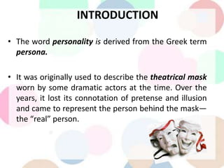 INTRODUCTION
• The word personality is derived from the Greek term
persona.
• It was originally used to describe the theatrical mask
worn by some dramatic actors at the time. Over the
years, it lost its connotation of pretense and illusion
and came to represent the person behind the mask—
the “real” person.
 