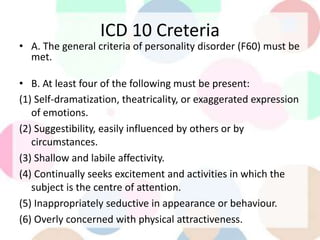 ICD 10 Creteria
• A. The general criteria of personality disorder (F60) must be
met.
• B. At least four of the following must be present:
(1) Self-dramatization, theatricality, or exaggerated expression
of emotions.
(2) Suggestibility, easily influenced by others or by
circumstances.
(3) Shallow and labile affectivity.
(4) Continually seeks excitement and activities in which the
subject is the centre of attention.
(5) Inappropriately seductive in appearance or behaviour.
(6) Overly concerned with physical attractiveness.
 
