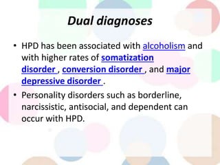 Dual diagnoses
• HPD has been associated with alcoholism and
with higher rates of somatization
disorder , conversion disorder , and major
depressive disorder .
• Personality disorders such as borderline,
narcissistic, antisocial, and dependent can
occur with HPD.
 