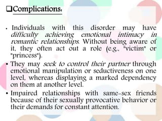 Complications:
• Individuals with this disorder may have
difficulty achieving emotional intimacy in
romantic relationships. Without being aware of
it, they often act out a role (e.g., "victim" or
"princess").
• They may seek to control their partner through
emotional manipulation or seductiveness on one
level, whereas displaying a marked dependency
on them at another level.
• Impaired relationships with same-sex friends
because of their sexually provocative behavior or
their demands for constant attention.
 
