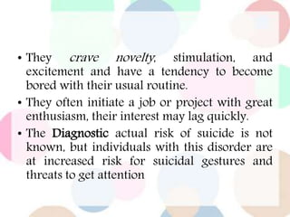• They crave novelty, stimulation, and
excitement and have a tendency to become
bored with their usual routine.
• They often initiate a job or project with great
enthusiasm, their interest may lag quickly.
• The Diagnostic actual risk of suicide is not
known, but individuals with this disorder are
at increased risk for suicidal gestures and
threats to get attention
 