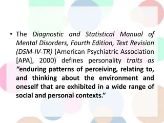 • The Diagnostic and Statistical Manual of
Mental Disorders, Fourth Edition, Text Revision
(DSM-IV-TR) (American Psychiatric Association
[APA], 2000) defines personality traits as
“enduring patterns of perceiving, relating to,
and thinking about the environment and
oneself that are exhibited in a wide range of
social and personal contexts.”
 