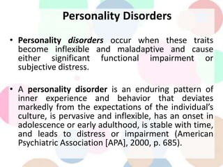 Personality Disorders
• Personality disorders occur when these traits
become inflexible and maladaptive and cause
either significant functional impairment or
subjective distress.
• A personality disorder is an enduring pattern of
inner experience and behavior that deviates
markedly from the expectations of the individual’s
culture, is pervasive and inflexible, has an onset in
adolescence or early adulthood, is stable with time,
and leads to distress or impairment (American
Psychiatric Association [APA], 2000, p. 685).
 