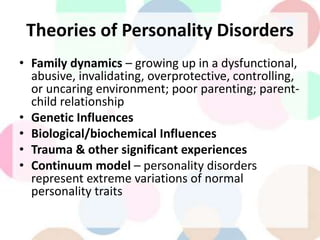 Theories of Personality Disorders
• Family dynamics – growing up in a dysfunctional,
abusive, invalidating, overprotective, controlling,
or uncaring environment; poor parenting; parent-
child relationship
• Genetic Influences
• Biological/biochemical Influences
• Trauma & other significant experiences
• Continuum model – personality disorders
represent extreme variations of normal
personality traits
 