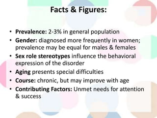 Facts & Figures:
• Prevalence: 2-3% in general population
• Gender: diagnosed more frequently in women;
prevalence may be equal for males & females
• Sex role stereotypes influence the behavioral
expression of the disorder
• Aging presents special difficulties
• Course: chronic, but may improve with age
• Contributing Factors: Unmet needs for attention
& success
 