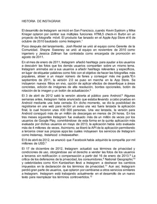 HISTORIA DE INSTAGRAM:
El desarrollo de Instagram se inició en San Francisco, cuando Kevin Systrom y Mike
Krieger optaron por centrar sus múltiples funciones HTML5 check-in Burbn en un
proyecto de fotografía móvil. El producto fue lanzado en el Apple App Store el 6 de
octubre de 2010 bautizado como Instagram.1
Poco después del lanzamiento, Josh Riedel se unió al equipo como Gerente de la
Comunidad. Shayne Sweeney se unió al equipo en noviembre de 2010 como
ingeniero y Jessica Zollman fue contratada como encargada de promoción en
agosto de 2011.
En el mes de enero de 2011, Instagram añadió hashtags para ayudar a los usuarios
a descubrir las fotos que los demás usuarios compartían sobre un mismo tema.
Instagram animaba así a sus usuarios a añadir hashtags relevantes y específicos,
en lugar de etiquetar palabras como foto con el objetivo de hacer las fotografías más
populares, atraer a un mayor número de fanes y conseguir más me gusta.4En
septiembre de 2011, la versión 2.0 se puso en marcha en la App Store. Se
incluyeron nuevos filtros en vivo, opción de aplicar efectos de desenfoque a áreas
concretas, edición de imágenes de alta resolución, bordes opcionales, botón de
rotación de la imagen y un botón de actualización.5
El 3 de abril de 2012 salió la versión abierta al público para Android.6 Algunas
semanas antes, Instagram había anunciado que estaba llevando a cabo pruebas en
Android mediante una beta cerrada. En dicho momento, se dio la posibilidad de
registrarse en una web para recibir un aviso una vez fuera lanzada la aplicación
final, lo cual hicieron unas 430 000 personas. Una vez lanzada, la versión para
Android consiguió más de un millón de descargas en menos de 24 horas. En los
tres meses siguientes Instagram fue evaluado más de un millón de veces por los
usuarios de Google Play, convirtiéndose de esta forma en la quinta aplicación más
evaluada por dichos usuarios en mayo de 2013, la aplicación había sido evaluada
más de 4 millones de veces. Asimismo, se liberó la API de la aplicación permitiendo
a terceros crear sus propias apps las cuales incluyesen los servicios de Instagram
como Instamap, Instahood o Instaweather.
El 9 de abril de 2012, se anunció que Facebook había adquirido la compañía por mil
millones de USD.7
El 17 de diciembre de 2012, Instagram actualizó sus términos de privacidad y
condiciones de uso, otorgándose así el derecho a vender las fotos de los usuarios
a terceros sin notificación o compensación a partir del 16 de enero de 2013.8 La
crítica de los defensores de la privacidad, los consumidores,9 National Geographic10
y celebridades como Kim Kardashian llevó a Instagram a deshacer los cambios
impuestos en la declaración de los términos de privacidad.11 Aun así, Instagram
perdió gran parte de usuarios, que optaron por cambiarse a otros servicios similares
a Instagram. Instagram está trabajando actualmente en el desarrollo de un nuevo
texto para reemplazar los términos controvertidos.12
 