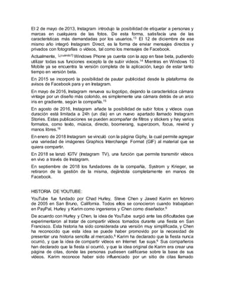 El 2 de mayo de 2013, Instagram introdujo la posibilidad de etiquetar a personas y
marcas en cualquiera de las fotos. De esta forma, satisfacía una de las
características más demandadas por los usuarios.13 El 12 de diciembre de ese
mismo año integró Instagram Direct, es la forma de enviar mensajes directos y
privados con fotografías o vídeos, tal como los mensajes de Facebook.
Actualmente, [¿cuándo?] Windows Phone ya cuenta con la app en fase beta, pudiendo
utilizar todas sus funciones excepto la de subir videos.14 Mientras en Windows 10
Mobile ya se encuentra la versión completa de la aplicación, luego de estar tanto
tiempo en versión beta.
En 2015 se incorporó la posibilidad de pautar publicidad desde la plataforma de
avisos de Facebook para y en Instagram.
En mayo de 2016, Instagram renueva su logotipo, dejando la característica cámara
vintage por un diseño más colorido, es simplemente una cámara detrás de un arco
iris en gradiente, según la compañía.15
En agosto de 2016, Instagram añade la posibilidad de subir fotos y vídeos cuya
duración está limitada a 24h (un día) en un nuevo apartado llamado Instagram
Stories. Estas publicaciones se pueden acompañar de filtros y stickers y hay varios
formatos, como texto, música, directo, boomerang, superzoom, focus, rewind y
manos libres.16
En enero de 2018 Instagram se vinculó con la página Giphy, la cual permite agregar
una variedad de imágenes Graphics Interchange Format (GIF) al material que se
quiera compartir.
En 2018 se lanzó IGTV (Instagram TV), una función que permite transmitir vídeos
en vivo a través de Instagram.
En septiembre de 2018 los fundadores de la compañía, Systrom y Krieger, se
retiraron de la gestión de la misma, dejándola completamente en manos de
Facebook.
HISTORIA DE YOUTUBE:
YouTube fue fundado por Chad Hurley, Steve Chen y Jawed Karim en febrero
de 2005 en San Bruno, California. Todos ellos se conocieron cuando trabajaban
en PayPal, Hurley y Karim como ingenieros y Chen como diseñador.6
De acuerdo con Hurley y Chen, la idea de YouTube surgió ante las dificultades que
experimentaron al tratar de compartir vídeos tomados durante una fiesta en San
Francisco. Esta historia ha sido considerada una versión muy simplificada, y Chen
ha reconocido que esta idea se puede haber promovido por la necesidad de
presentar una historia sencilla al mercado.6 Karim ha declarado que la fiesta nunca
ocurrió, y que la idea de compartir vídeos en Internet fue suya.6 Sus compañeros
han declarado que la fiesta sí ocurrió, y que la idea original de Karim era crear una
página de citas, donde las personas pudiesen calificarse sobre la base de sus
vídeos. Karim reconoce haber sido influenciado por un sitio de citas llamado
 