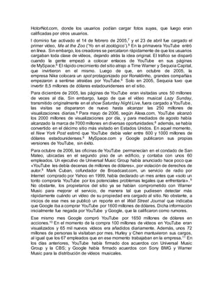 HotorNot.com, donde los usuarios podían cargar fotos suyas, que luego eran
calificadas por otros usuarios.
l dominio fue activado el 14 de febrero de 2005,7 y el 23 de abril fue cargado el
primer vídeo, Me at the Zoo (‘Yo en el zoológico’).8 En la primavera YouTube entró
en línea. Sin embargo, los creadores se percataron rápidamente de que los usuarios
cargaban toda clase de vídeos, dejando atrás la idea original. El tráfico se disparó
cuando la gente empezó a colocar enlaces de YouTube en sus páginas
de MySpace.6 El rápido crecimiento del sitio atrajo a Time Warner y Sequoia Capital,
que invirtieron en el mismo. Luego de que, en octubre de 2005, la
empresa Nike colocara un spot protagonizado por Ronaldinho, grandes compañías
empezaron a sentirse atraídas por YouTube.6 Solo en 2005, Sequoia tuvo que
invertir 8,5 millones de dólares estadounidenses en el sitio.
Para diciembre de 2005, las páginas de YouTube eran visitadas unos 50 millones
de veces al día. Sin embargo, luego de que el vídeo musical Lazy Sunday,
transmitido originalmente en el show Saturday Night Live, fuera cargado a YouTube,
las visitas se dispararon de nuevo hasta alcanzar las 250 millones de
visualizaciones diarias.8 Para mayo de 2006, según Alexa.com, YouTube alcanzó
los 2000 millones de visualizaciones por día, y para mediados de agosto había
alcanzado la marca de 7000 millones en diversas oportunidades;8 además, se había
convertido en el décimo sitio más visitado en Estados Unidos. En aquel momento,
el New York Post estimó que YouTube debía valer entre 600 y 1000 millones de
dólares estadounidenses.8 MySpace.com y Google publicaron sus propias
versiones de YouTube, sin éxito.
Para octubre de 2006, las oficinas de YouTube permanecían en el condado de San
Mateo, ubicadas en el segundo piso de un edificio, y contaba con unos 60
empleados. Un ejecutivo de Universal Music Group había anunciado hace poco que
«YouTube les debía decenas de millones de dólares», por violación de derechos de
autor.9 Mark Cuban, cofundador de Broadcast.com, un servicio de radio por
Internet comprado por Yahoo en 1999, había declarado un mes antes que «solo un
tonto compraría YouTube por los potenciales problemas legales que enfrentaría».9
No obstante, los propietarios del sitio ya se habían comprometido con Warner
Music para mejorar el servicio, de manera tal que pudiesen detectar más
rápidamente cuándo un vídeo de su propiedad era cargado al sitio. No obstante, a
inicios de ese mes se publicó un reporte en el Wall Street Journal que indicaba
que Google iba a comprar YouTube por 1600 millones de dólares. Dicha información
inicialmente fue negada por YouTube y Google, que la calificaron como rumores.
Ese mismo mes Google compró YouTube por 1650 millones de dólares en
acciones.10 En el momento de la compra 100 millones de vídeos en YouTube eran
visualizados y 65 mil nuevos vídeos era añadidos diariamente. Además, unos 72
millones de personas la visitaban por mes. Hurley y Chen mantuvieron sus cargos,
al igual que los 67 empleados que en ese momento trabajaban en la empresa.11 En
los días anteriores, YouTube había firmado dos acuerdos con Universal Music
Group y la CBS; y Google había firmado acuerdos con Sony BMG y Warner
Music para la distribución de vídeos musicales.
 