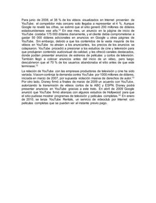 Para junio de 2008, el 38 % de los vídeos visualizados en Internet provenían de
YouTube; el competidor más cercano solo llegaba a representar el 4 %. Aunque
Google no reveló las cifras, se estimó que el sitio generó 200 millones de dólares
estadounidenses ese año.12 En ese mes, un anuncio en la página de inicio de
YouTube costaba 175 000 dólares diariamente, y el cliente debía comprometerse a
gastar 50 000 dólares adicionales en anuncios en Google u otras páginas de
YouTube. Sin embargo, debido a que los contenidos de la vasta mayoría de los
vídeos en YouTube no atraían a los anunciantes, los precios de los anuncios se
colapsaron. YouTube procedió a presionar a los estudios de cine y televisión para
que produjeran contenido audiovisual de calidad, y les ofreció canales destacados,
donde podían presentar anuncios de estrenos de películas y cortos de televisión.
También llegó a colocar anuncios antes del inicio de un vídeo, pero luego
descubrieron que el 70 % de los usuarios abandonaba el sitio antes de que este
terminase.12
La relación de YouTube con las empresas productoras de televisión y cine ha sido
variada. Viacom continúa la demanda contra YouTube por 1000 millones de dólares,
iniciada en marzo de 2007, por supuesta violación masiva de derechos de autor.13
Por otro lado, Disney firmó a finales de marzo de 2009 un acuerdo con YouTube,
autorizando la transmisión de vídeos cortos de la ABC y ESPN. Disney podrá
presentar anuncios en YouTube gracias a este trato. En abril de 2009 Google
anunció que YouTube firmó alianzas con algunos estudios de Hollywood para que
el sitio pudiese mostrar programas de televisión y películas completas.14 En enero
de 2010, se lanza YouTube Rentals, un servicio de videoclub por Internet con
películas completas que se pueden ver al instante previo pago.
 