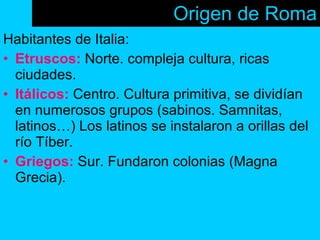 Origen de Roma Habitantes de Italia: Etruscos:  Norte. compleja cultura, ricas ciudades. Itálicos:  Centro. Cultura primitiva, se dividían en numerosos grupos (sabinos. Samnitas, latinos…) Los latinos se instalaron a orillas del río Tíber. Griegos:  Sur. Fundaron colonias (Magna Grecia).  
