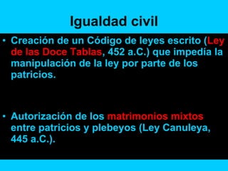 Igualdad civil Creación de un Código de leyes escrito ( Ley de las Doce Tablas , 452 a.C.) que impedía la manipulación de la ley por parte de los patricios. Autorización de los  matrimonios mixtos  entre patricios y plebeyos (Ley Canuleya, 445 a.C.). 