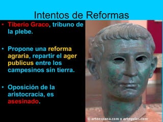 Intentos de Reformas Tiberio Graco , tribuno de la plebe. Propone una  reforma agraria , repartir el  ager publicus  entre los campesinos sin tierra. Oposición de la aristocracia, es  asesinado . 